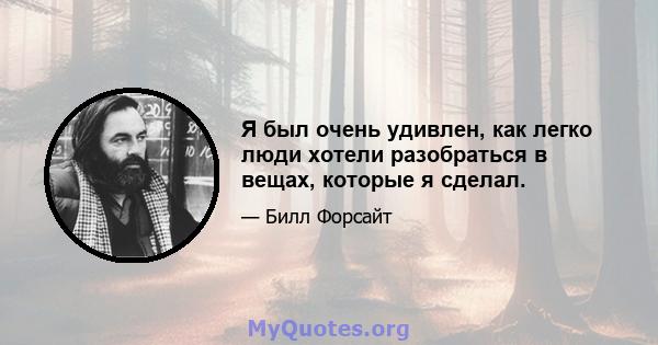 Я был очень удивлен, как легко люди хотели разобраться в вещах, которые я сделал.