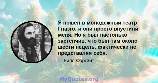 Я пошел в молодежный театр Глазго, и они просто впустили меня. Но я был настолько застенчив, что был там около шести недель, фактически не представляя себя.