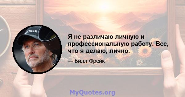 Я не различаю личную и профессиональную работу. Все, что я делаю, лично.