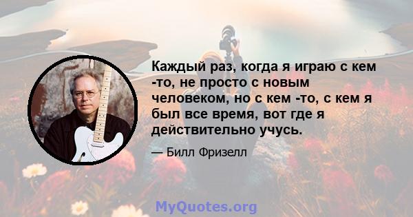 Каждый раз, когда я играю с кем -то, не просто с новым человеком, но с кем -то, с кем я был все время, вот где я действительно учусь.