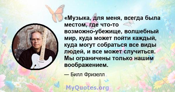 «Музыка, для меня, всегда была местом, где что-то возможно-убежище, волшебный мир, куда может пойти каждый, куда могут собраться все виды людей, и все может случиться. Мы ограничены только нашим воображением.