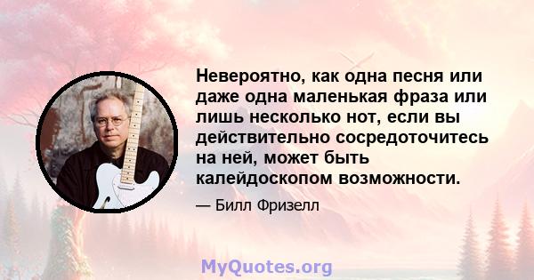 Невероятно, как одна песня или даже одна маленькая фраза или лишь несколько нот, если вы действительно сосредоточитесь на ней, может быть калейдоскопом возможности.