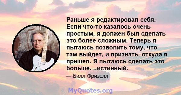 Раньше я редактировал себя. Если что-то казалось очень простым, я должен был сделать это более сложным. Теперь я пытаюсь позволить тому, что там выйдет, и признать, откуда я пришел. Я пытаюсь сделать это больше.