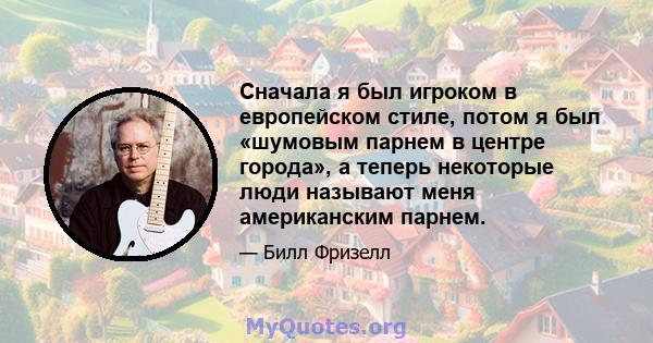 Сначала я был игроком в европейском стиле, потом я был «шумовым парнем в центре города», а теперь некоторые люди называют меня американским парнем.