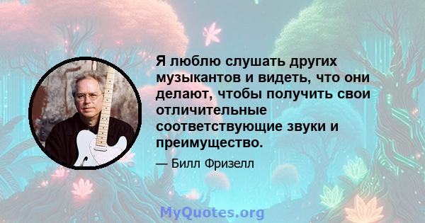 Я люблю слушать других музыкантов и видеть, что они делают, чтобы получить свои отличительные соответствующие звуки и преимущество.