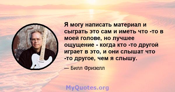 Я могу написать материал и сыграть это сам и иметь что -то в моей голове, но лучшее ощущение - когда кто -то другой играет в это, и они слышат что -то другое, чем я слышу.