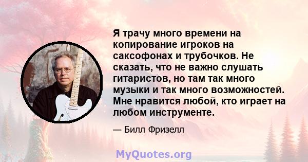 Я трачу много времени на копирование игроков на саксофонах и трубочков. Не сказать, что не важно слушать гитаристов, но там так много музыки и так много возможностей. Мне нравится любой, кто играет на любом инструменте.