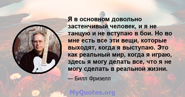 Я в основном довольно застенчивый человек, и я не танцую и не вступаю в бои. Но во мне есть все эти вещи, которые выходят, когда я выступаю. Это как реальный мир, когда я играю, здесь я могу делать все, что я не могу