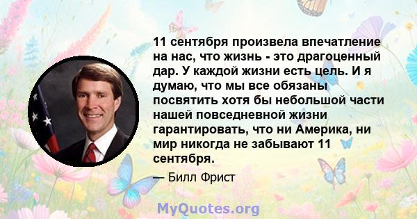 11 сентября произвела впечатление на нас, что жизнь - это драгоценный дар. У каждой жизни есть цель. И я думаю, что мы все обязаны посвятить хотя бы небольшой части нашей повседневной жизни гарантировать, что ни