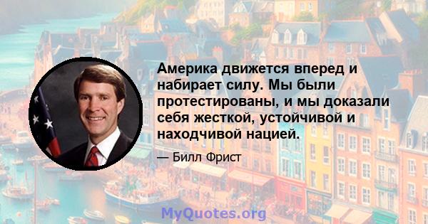 Америка движется вперед и набирает силу. Мы были протестированы, и мы доказали себя жесткой, устойчивой и находчивой нацией.