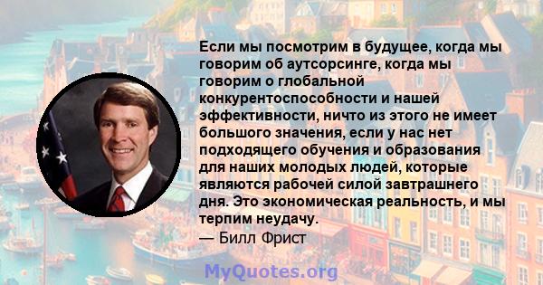 Если мы посмотрим в будущее, когда мы говорим об аутсорсинге, когда мы говорим о глобальной конкурентоспособности и нашей эффективности, ничто из этого не имеет большого значения, если у нас нет подходящего обучения и