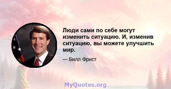 Люди сами по себе могут изменить ситуацию. И, изменив ситуацию, вы можете улучшить мир.