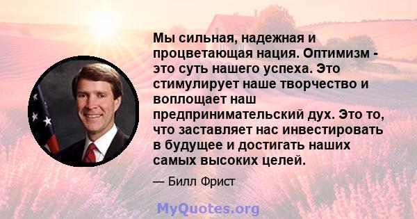 Мы сильная, надежная и процветающая нация. Оптимизм - это суть нашего успеха. Это стимулирует наше творчество и воплощает наш предпринимательский дух. Это то, что заставляет нас инвестировать в будущее и достигать наших 