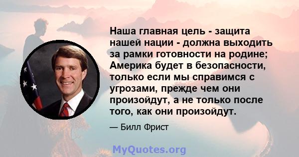 Наша главная цель - защита нашей нации - должна выходить за рамки готовности на родине; Америка будет в безопасности, только если мы справимся с угрозами, прежде чем они произойдут, а не только после того, как они