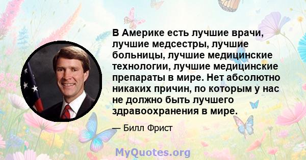 В Америке есть лучшие врачи, лучшие медсестры, лучшие больницы, лучшие медицинские технологии, лучшие медицинские препараты в мире. Нет абсолютно никаких причин, по которым у нас не должно быть лучшего здравоохранения в 