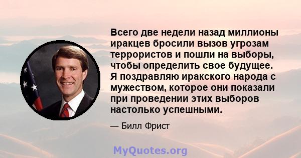 Всего две недели назад миллионы иракцев бросили вызов угрозам террористов и пошли на выборы, чтобы определить свое будущее. Я поздравляю иракского народа с мужеством, которое они показали при проведении этих выборов