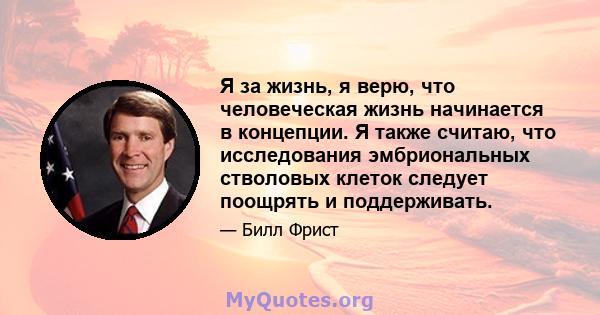 Я за жизнь, я верю, что человеческая жизнь начинается в концепции. Я также считаю, что исследования эмбриональных стволовых клеток следует поощрять и поддерживать.