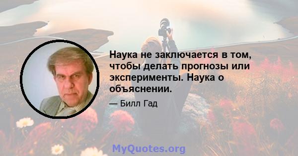 Наука не заключается в том, чтобы делать прогнозы или эксперименты. Наука о объяснении.