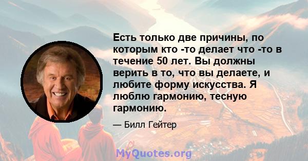 Есть только две причины, по которым кто -то делает что -то в течение 50 лет. Вы должны верить в то, что вы делаете, и любите форму искусства. Я люблю гармонию, тесную гармонию.