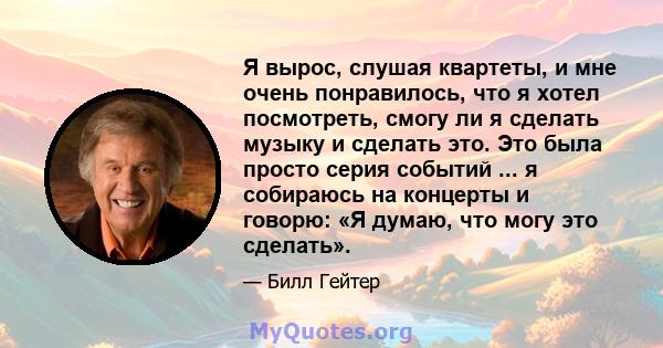 Я вырос, слушая квартеты, и мне очень понравилось, что я хотел посмотреть, смогу ли я сделать музыку и сделать это. Это была просто серия событий ... я собираюсь на концерты и говорю: «Я думаю, что могу это сделать».