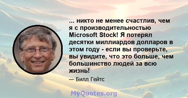 ... никто не менее счастлив, чем я с производительностью Microsoft Stock! Я потерял десятки миллиардов долларов в этом году - если вы проверьте, вы увидите, что это больше, чем большинство людей за всю жизнь!