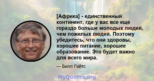 [Африка] - единственный континент, где у вас все еще гораздо больше молодых людей, чем пожилых людей. Поэтому убедитесь, что они здоровы, хорошее питание, хорошее образование. Это будет важно для всего мира.