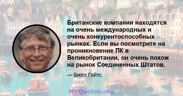 Британские компании находятся на очень международных и очень конкурентоспособных рынках. Если вы посмотрите на проникновение ПК в Великобритании, он очень похож на рынок Соединенных Штатов.