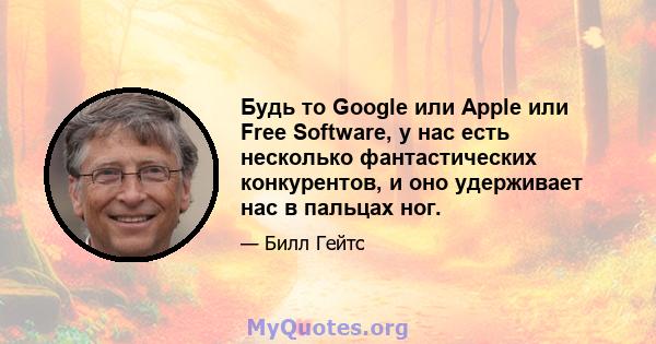 Будь то Google или Apple или Free Software, у нас есть несколько фантастических конкурентов, и оно удерживает нас в пальцах ног.