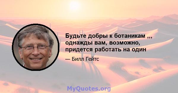 Будьте добры к ботаникам ,,, однажды вам, возможно, придется работать на один