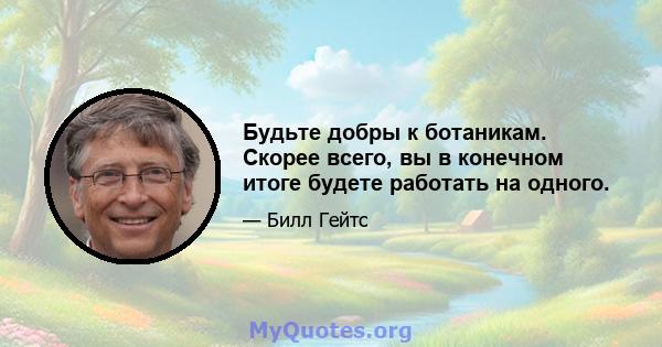 Будьте добры к ботаникам. Скорее всего, вы в конечном итоге будете работать на одного.