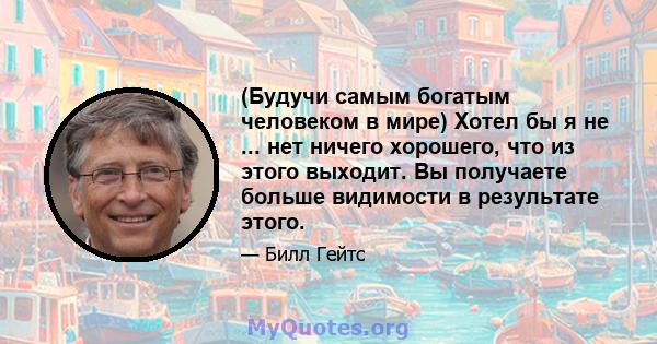 (Будучи самым богатым человеком в мире) Хотел бы я не ... нет ничего хорошего, что из этого выходит. Вы получаете больше видимости в результате этого.