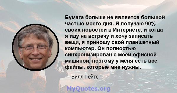 Бумага больше не является большой частью моего дня. Я получаю 90% своих новостей в Интернете, и когда я иду на встречу и хочу записать вещи, я приношу свой планшетный компьютер. Он полностью синхронизирован с моей