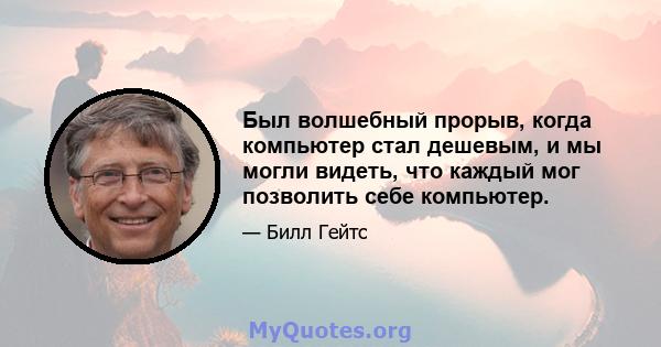 Был волшебный прорыв, когда компьютер стал дешевым, и мы могли видеть, что каждый мог позволить себе компьютер.