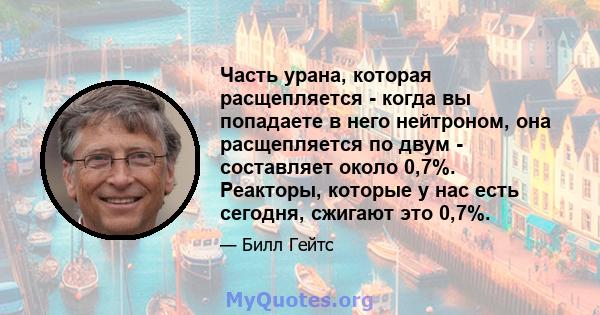 Часть урана, которая расщепляется - когда вы попадаете в него нейтроном, она расщепляется по двум - составляет около 0,7%. Реакторы, которые у нас есть сегодня, сжигают это 0,7%.