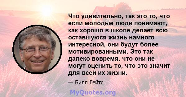 Что удивительно, так это то, что если молодые люди понимают, как хорошо в школе делает всю оставшуюся жизнь намного интересной, они будут более мотивированными. Это так далеко вовремя, что они не могут оценить то, что