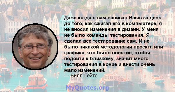 Даже когда я сам написал Basic за день до того, как сжигал его в компьютере, я не вносил изменения в дизайн. У меня не было команды тестирования. Я сделал все тестирование сам. И не было никакой методологии проекта или