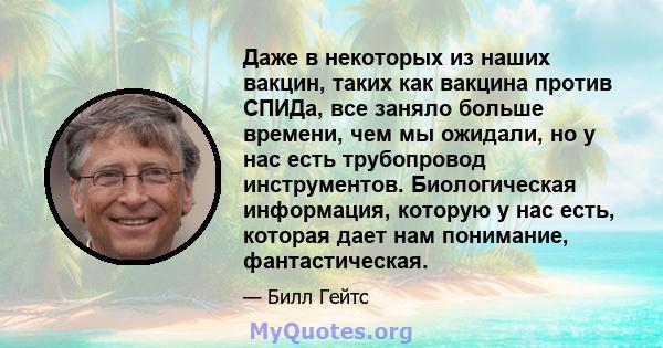 Даже в некоторых из наших вакцин, таких как вакцина против СПИДа, все заняло больше времени, чем мы ожидали, но у нас есть трубопровод инструментов. Биологическая информация, которую у нас есть, которая дает нам