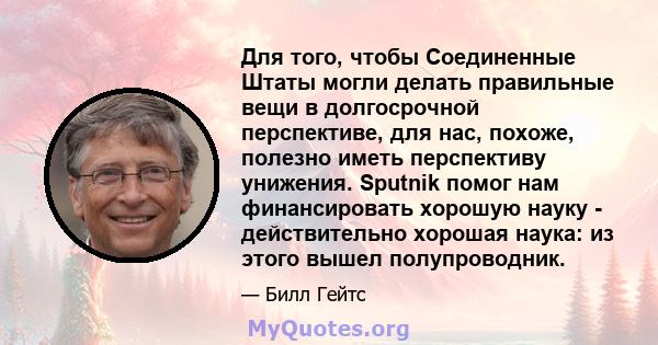 Для того, чтобы Соединенные Штаты могли делать правильные вещи в долгосрочной перспективе, для нас, похоже, полезно иметь перспективу унижения. Sputnik помог нам финансировать хорошую науку - действительно хорошая