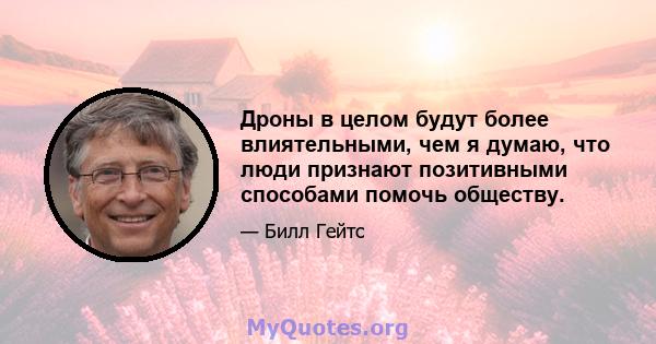 Дроны в целом будут более влиятельными, чем я думаю, что люди признают позитивными способами помочь обществу.