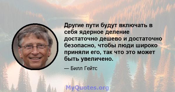 Другие пути будут включать в себя ядерное деление достаточно дешево и достаточно безопасно, чтобы люди широко приняли его, так что это может быть увеличено.