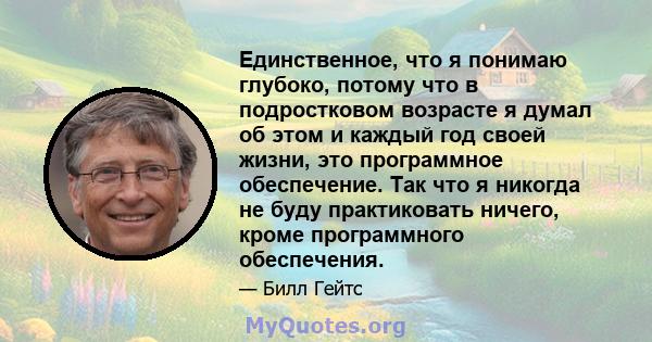 Единственное, что я понимаю глубоко, потому что в подростковом возрасте я думал об этом и каждый год своей жизни, это программное обеспечение. Так что я никогда не буду практиковать ничего, кроме программного