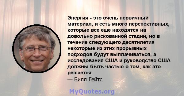 Энергия - это очень первичный материал, и есть много перспективных, которые все еще находятся на довольно рискованной стадии, но в течение следующего десятилетия некоторые из этих прорывных подходов будут выплачиваться, 