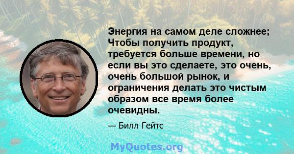 Энергия на самом деле сложнее; Чтобы получить продукт, требуется больше времени, но если вы это сделаете, это очень, очень большой рынок, и ограничения делать это чистым образом все время более очевидны.