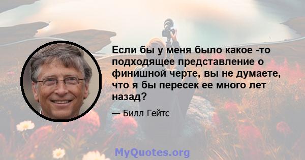 Если бы у меня было какое -то подходящее представление о финишной черте, вы не думаете, что я бы пересек ее много лет назад?