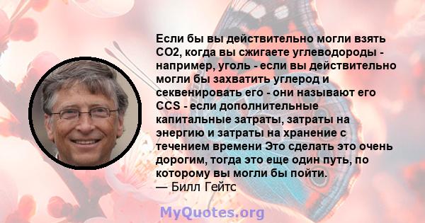 Если бы вы действительно могли взять CO2, когда вы сжигаете углеводороды - например, уголь - если вы действительно могли бы захватить углерод и секвенировать его - они называют его CCS - если дополнительные капитальные