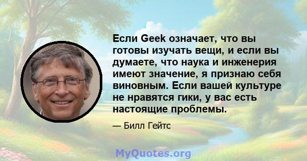 Если Geek означает, что вы готовы изучать вещи, и если вы думаете, что наука и инженерия имеют значение, я признаю себя виновным. Если вашей культуре не нравятся гики, у вас есть настоящие проблемы.