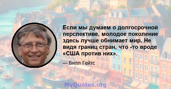 Если мы думаем о долгосрочной перспективе, молодое поколение здесь лучше обнимает мир. Не видя границ стран, что -то вроде «США против них».