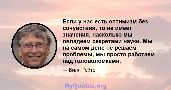 Если у нас есть оптимизм без сочувствия, то не имеет значения, насколько мы овладеем секретами науки. Мы на самом деле не решаем проблемы, мы просто работаем над головоломками.