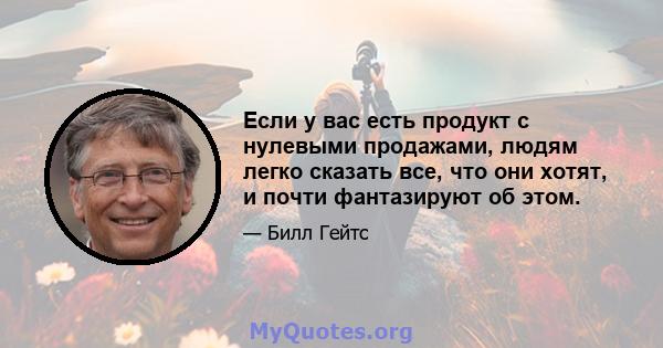 Если у вас есть продукт с нулевыми продажами, людям легко сказать все, что они хотят, и почти фантазируют об этом.