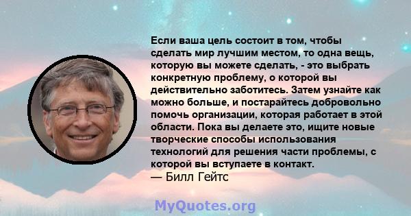 Если ваша цель состоит в том, чтобы сделать мир лучшим местом, то одна вещь, которую вы можете сделать, - это выбрать конкретную проблему, о которой вы действительно заботитесь. Затем узнайте как можно больше, и